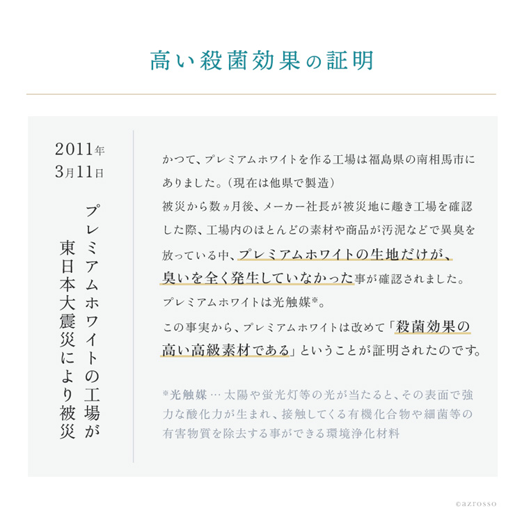 かつて、プレミアムホワイトをつくっている工場は、福島県の南相馬市にありました。2011年3月11日の東北地方太平洋沖地震により、工場は被災。さらに原発の避難地域から近い場所にあったため、現在は他県で製造を行っています。数ヵ月後、メーカーの社長が被災地に趣き、工場を確認した時、ほとんどの素材や商品が汚泥などで異臭を放っている中、プレミアムホワイトの生地だけが、においを全く発生していなかったことが確認されました。プレミアムホワイトは、光触媒。あらためて殺菌効果の高い高級素材であるということが証明されました。