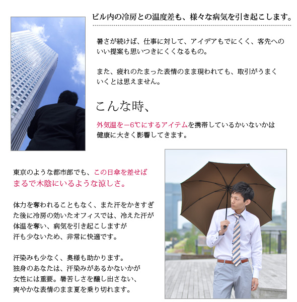 ビル内の冷房との温度差も、様々な病気を引き起こします。暑さが続けば、仕事に対して、アイデアもでにくく、客先へのいい提案も思いつきにくくなるもの。また、疲れのたまった表情のまま現われても、取引がうまくいくとは思えません。こんなとき、－５℃にするアイテムを携帯しているかは、健康に大きく影響してきます。東京のような都市部でも、この日傘を差せばまるで木陰にいるような涼しさ。体力を奪われることもなく、また汗をかきすぎた後に冷房の効いたオフィスでは、冷えた汗が体温を奪い、病気を引き起こしますが汗も少ないため、非常に快適です。