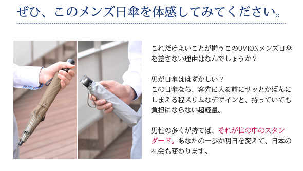 男が日傘ははずかしい？この日傘なら、客先に入る前にサッとかばんにしまえる程スリムなデザインと、持っていても負担にならない超軽量。男性の多くが持てば、それが世の中のスタンダード。あなたの一歩が明日を変えて、日本の社会も変わります。